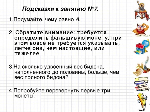 Подсказки к занятию №7. 1.Подумайте, чему равно А . 2. Обратите внимание: требуется определить фальшивую монету, при этом вовсе не требуется указывать, легче она, чем настоящие, или тяжелее 3.На сколько удвоенный вес бидона, наполненного до половины, больше, чем вес полного бидона? 4.Попробуйте перевернуть первые три монеты.