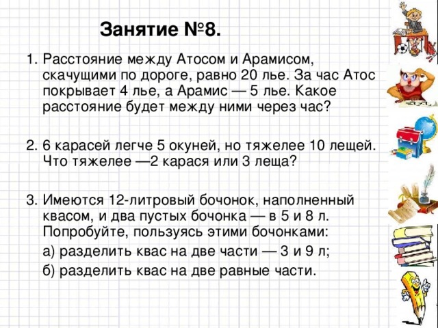 Занятие №8. 1. Расстояние между Атосом и Арамисом, скачущими по дороге, равно 20 лье. За час Атос покрывает 4 лье, а Арамис — 5 лье. Какое расстояние будет между ними через час? 2. 6 карасей легче 5 окуней, но тяжелее 10 лещей. Что тяжелее —2 карася или 3 леща? 3. Имеются 12-литровый бочонок, наполненный квасом, и два пустых бочонка — в 5 и 8 л. Попробуйте, пользуясь этими бочонками:  а) разделить квас на две части — 3 и 9 л;  б) разделить квас на две равные части.