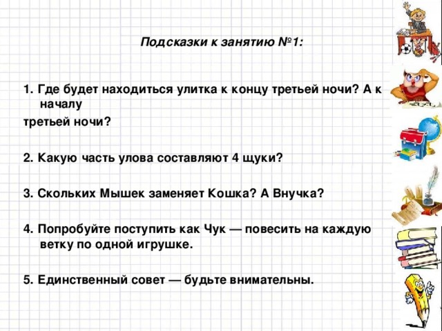 Подсказки к занятию №1: 1. Где будет находиться улитка к концу третьей ночи? А к началу третьей ночи?  2. Какую часть улова составляют 4 щуки?  3. Скольких Мышек заменяет Кошка? А Внучка?  4. Попробуйте поступить как Чук — повесить на каждую ветку по одной игрушке.  5. Единственный совет — будьте внимательны.