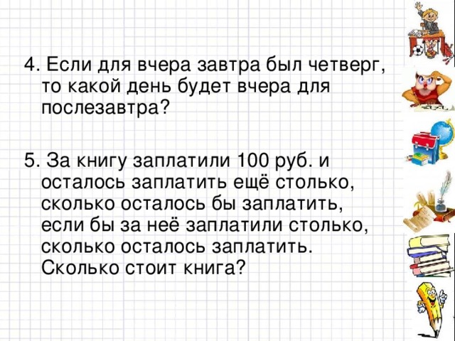 4. Если для вчера завтра был четверг, то какой день будет вчера для послезавтра? 5. За книгу заплатили 100 руб. и осталось заплатить ещё столько, сколько осталось бы заплатить, если бы за неё заплатили столько, сколько осталось заплатить. Сколько стоит книга?