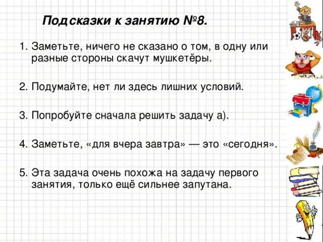 Подсказки к занятию №8. 1. Заметьте, ничего не сказано о том, в одну или разные стороны скачут мушкетёры. 2. Подумайте, нет ли здесь лишних условий. 3. Попробуйте сначала решить задачу а). 4. Заметьте, «для вчера завтра» — это «сегодня». 5. Эта задача очень похожа на задачу первого занятия, только ещё сильнее запутана.