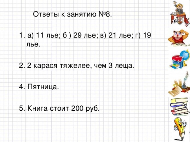 Ответы к занятию №8. 1. а) 11 лье; б ) 29 лье; в) 21 лье; г) 19 лье. 2. 2 карася тяжелее, чем 3 леща. 4. Пятница. 5. Книга стоит 200 руб.