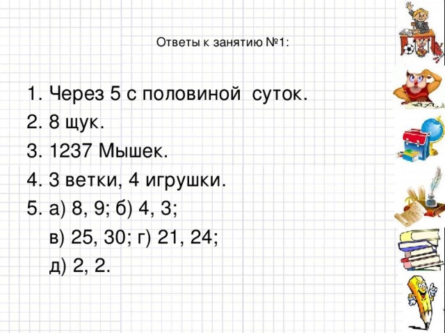 Ответы к занятию №1: 1. Через 5 с половиной суток. 2. 8 щук. 3. 1237 Мышек. 4. 3 ветки, 4 игрушки. 5. а) 8, 9; б) 4, 3;  в) 25, 30; г) 21, 24;  д) 2, 2.