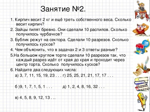 Занятие №2. 1 . Кирпич весит 2 кг и ещё треть собственного веса. Сколько весит  кирпич? 2 . Зайцы пилят бревно. Они сделали 10 распилов. Сколько получилось чурбачков? 3. Бублик режут на сектора. Сделали 10 разрезов. Сколько получилось кусков? 4. Чем объяснить, что в задачах 2 и 3 ответы разные? 5.На большом круглом торте сделали 10 разрезов так, что каждый разрез идёт от края до края и проходит через центр торта. Сколько получилось кусков? 6. Найдите два следующих числа:  а) 3, 7, 11, 15, 19, 23 . . . г) 25, 25, 21, 21, 17, 17 . . .  б )9, 1, 7, 1, 5, 1 . . . д) 1, 2, 4, 8, 16, 32 . . .  в) 4, 5, 8, 9, 12, 13 . ..