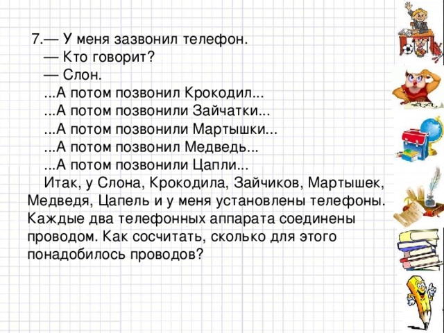 7.— У меня зазвонил телефон. — Кто говорит? — Слон.  ...А потом позвонил Крокодил...  ...А потом позвонили Зайчатки...  ...А потом позвонили Мартышки...  ...А потом позвонил Медведь...  ...А потом позвонили Цапли...  Итак, у Слона, Крокодила, Зайчиков, Мартышек, Медведя, Цапель и у меня установлены телефоны. Каждые два телефонных аппарата соединены проводом. Как сосчитать, сколько для этого понадобилось проводов?