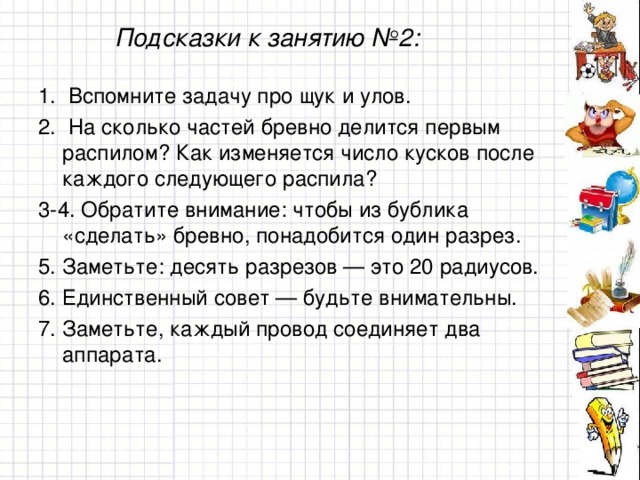 Подсказки к занятию №2: 1. Вспомните задачу про щук и улов. 2. На сколько частей бревно делится первым распилом? Как изменяется число кусков после каждого следующего распила? 3-4. Обратите внимание: чтобы из бублика «сделать» бревно, понадобится один разрез. 5. Заметьте: десять разрезов — это 20 радиусов. 6. Единственный совет — будьте внимательны. 7. Заметьте, каждый провод соединяет два аппарата.