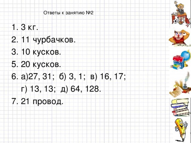 Ответы к занятию №2 1. 3 кг. 2. 11 чурбачков. 3. 10 кусков. 5. 20 кусков. 6. а)27, 31; б) 3, 1; в) 16, 17;  г) 13, 13; д) 64, 128. 7. 21 провод.