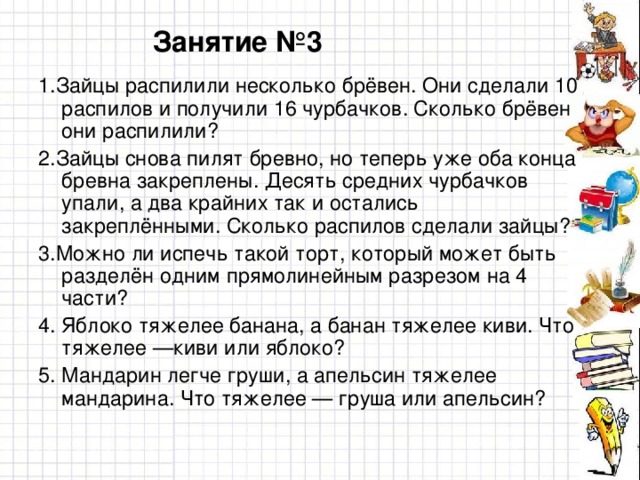 Занятие №3 1.Зайцы распилили несколько брёвен. Они сделали 10 распилов и получили 16 чурбачков. Сколько брёвен они распилили? 2.Зайцы снова пилят бревно, но теперь уже оба конца бревна закреплены. Десять средних чурбачков упали, а два крайних так и остались закреплёнными. Сколько распилов сделали зайцы? 3.Можно ли испечь такой торт, который может быть разделён одним прямолинейным разрезом на 4 части? 4. Яблоко тяжелее банана, а банан тяжелее киви. Что тяжелее —киви или яблоко? 5. Мандарин легче груши, а апельсин тяжелее мандарина. Что тяжелее — груша или апельсин?