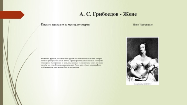 А. С. Грибоедов - Жене   Письмо написано за месяц до смерти Нине Чавчавадзе Бесценный друг мой, жаль мне тебя, грустно без тебя как нельзя больше. Теперь я истинно чувствую, что значит любить. Прежде расставался со многими, к которым тоже крепко был привязан, но день, два, неделя, и тоска исчезала, теперь чем далее от тебя, тем хуже. Потерпим еще несколько, Ангел мой, и будем молиться Богу, чтобы нам после того никогда боле не разлучаться.