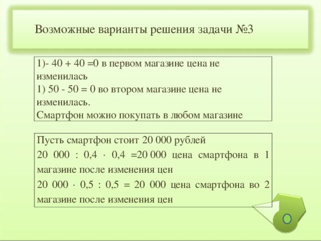 Возможные варианты решения задачи №3 1)- 40 + 40 =0 в первом магазине цена не изменилась 1) 50 - 50 = 0 во втором магазине цена не изменилась. Смартфон можно покупать в любом магазине Пусть смартфон стоит 20 000 рублей 20 000 : 0,4 ∙ 0,4 =20 000 цена смартфона в 1 магазине после изменения цен 20 000 ∙ 0,5 : 0,5 = 20 000 цена смартфона во 2 магазине после изменения цен