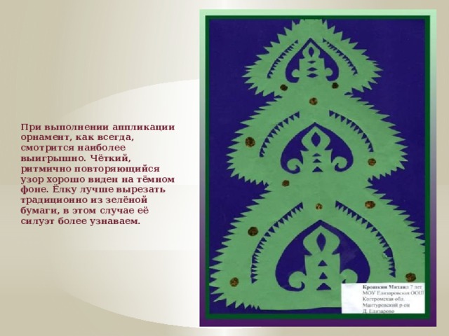 При выполнении аппликации орнамент, как всегда, смотрится наиболее выигрышно. Чёткий, ритмично повторяющийся узор хорошо виден на тёмном фоне. Ёлку лучше вырезать традиционно из зелёной бумаги, в этом случае её силуэт более узнаваем.