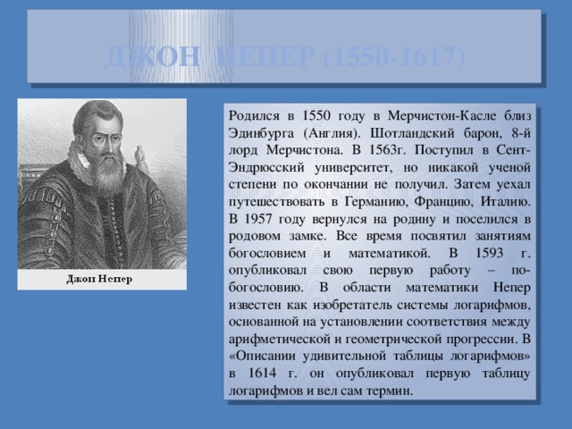 ДЖОН НЕПЕР (1550-1617) Родился в 1550 году в Мерчистон-Касле близ Эдинбурга (Англия). Шотландский барон, 8-й лорд Мерчистона. В 1563г. Поступил в Сент-Эндрюсский университет, но никакой ученой степени по окончании не получил. Затем уехал путешествовать в Германию, Францию, Италию. В 1957 году вернулся на родину и поселился в родовом замке. Все время посвятил занятиям богословием и математикой. В 1593 г. опубликовал свою первую работу – по-богословию. В области математики Непер известен как изобретатель системы логарифмов, основанной на установлении соответствия между арифметической и геометрической прогрессии. В «Описании удивительной таблицы логарифмов» в 1614 г. он опубликовал первую таблицу логарифмов и вел сам термин.