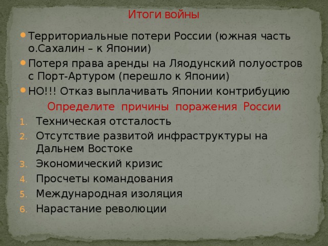 Итоги войны Территориальные потери России (южная часть о.Сахалин – к Японии) Потеря права аренды на Ляодунский полуостров с Порт-Артуром (перешло к Японии) НО!!! Отказ выплачивать Японии контрибуцию Техническая отсталость Отсутствие развитой инфраструктуры на Дальнем Востоке Экономический кризис Просчеты командования Международная изоляция Нарастание революции Определите причины поражения России