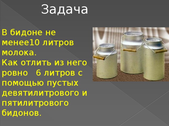 Задача В бидоне не менее10 литров молока. Как отлить из него ровно 6 литров с помощью пустых девятилитрового и пятилитрового бидонов.