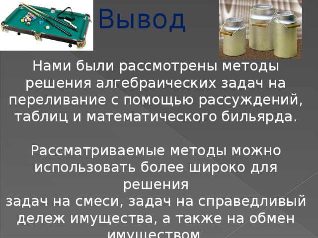 Вывод Нами были рассмотрены методы решения алгебраических задач на переливание с помощью рассуждений, таблиц и математического бильярда. Рассматриваемые методы можно использовать более широко для решения задач на смеси, задач на справедливый дележ имущества, а также на обмен имуществом.