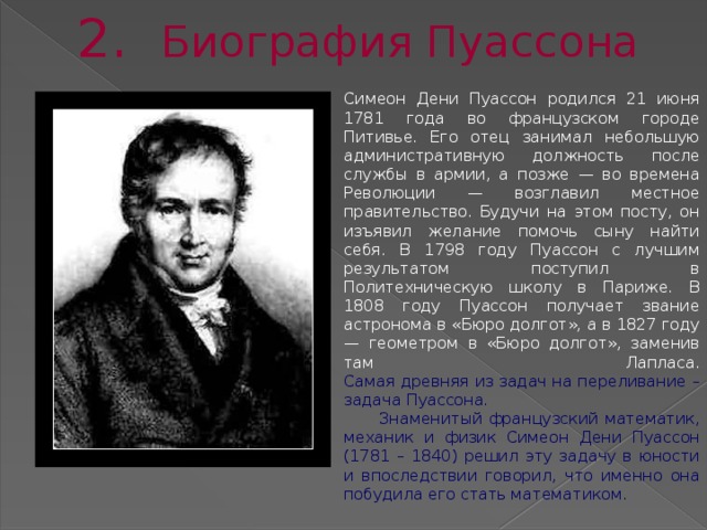 2. Биография Пуассона Симеон Дени Пуассон родился 21 июня 1781 года во французском городе Питивье. Его отец занимал небольшую административную должность после службы в армии, а позже — во времена Революции — возглавил местное правительство. Будучи на этом посту, он изъявил желание помочь сыну найти себя. В 1798 году Пуассон с лучшим результатом поступил в Политехническую школу в Париже. В 1808 году Пуассон получает звание астронома в «Бюро долгот», а в 1827 году — геометром в «Бюро долгот», заменив там Лапласа.  Самая древняя из задач на переливание – задача Пуассона.  Знаменитый французский математик, механик и физик Симеон Дени Пуассон (1781 – 1840) решил эту задачу в юности и впоследствии говорил, что именно она побудила его стать математиком.