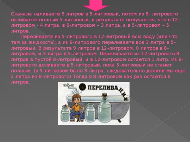 Сначала наливаете 8 литров в 8-литровый, потом из 8- литрового наливаете полный 5-литровый, в результате получается, что в 12-литровом - 4 литра, в 8-литровом – 3 литра, а в 5-литровом – 5 литров.   Переливаете из 5-литрового в 12-литровый всю воду (или что там за жидкость), а из 8-литрового переливаете все 3 литра в 5-литровый. В результате 9 литров в 12-литровом, 0 литров в 8-литровом, и 3 литра в 5-литровом. Переливаете из 12-литрового 8 литров в пустой 8-литровый, и в 12-литровом остается 1 литр. Из 8-литрового доливаете в 5-литровый, пока 5-литровый не станет полным, (в 5-литровом было 3 литра, следовательно долили мы еще 2 литра из 8-литрового) Тогда в 8-литровом как раз остается 6 литров.