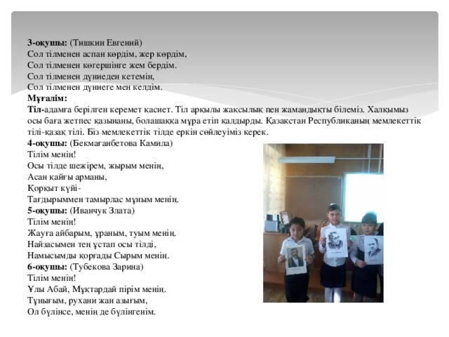 3-оқушы: (Тишкин Евгений) Сол тілменен аспан көрдім, жер көрдім, Сол тілменен көгершінге жем бердім. Сол тілменен дүниеден кетемін, Сол тілменен дүниеге мен келдім. Мұғалім: Тіл- адамға берілген керемет қасиет. Тіл арқылы жақсылық пен жамандықты білеміз. Халқымыз осы баға жетпес қазынаны, болашаққа мұра етіп қалдырды. Қазақстан Республиканың мемлекеттік тілі-қазақ тілі. Біз мемлекеттік тілде еркін сөйлеуіміз керек. 4-оқушы: (Бекмағанбетова Камила) Тілім менің! Осы тілде шежірем, жырым менің, Асан қайғы арманы, Қорқыт күйі- Тағдырыммен тамырлас мұным менің. 5-оқушы: (Иванчук Злата) Тілім менің! Жауға айбарым, ұраным, туым менің. Найзасымен тең ұстап осы тілді, Намысымды қорғады Сырым менің. 6-оқушы: (Тубекова Зарина) Тілім менің! Ұлы Абай, Мұқтардай пірім менің. Тұнығым, рухани жан азығым, Ол бүлінсе, менің де бүлінгенім.