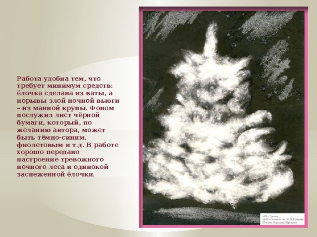 Работа удобна тем, что требует минимум средств: ёлочка сделана из ваты, а порывы злой ночной вьюги – из манной крупы. Фоном послужил лист чёрной бумаги, который, по желанию автора, может быть тёмно-синим, фиолетовым и т.д. В работе хорошо передано настроение тревожного ночного леса и одинокой заснеженной ёлочки.