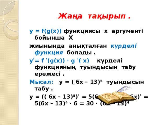 Жаңа тақырып . y = f(g(x)) функциясы х аргументі бойынша Х жиынында анықталған  күрделі функция  болады . yʹ= f ʹ(g(x)) ∙ g ʹ( x) күрделі функцияның туындысын табу ережесі . Мысал: y = ( 6x – 13)⁵ туындысын табу . y = (( 6x – 13) ⁵)ʹ = 5(6x – 13)⁴ ∙( 6x)ʹ = 5(6x – 13)⁴ ∙ 6 = 30 ∙ (6x – 13)⁴