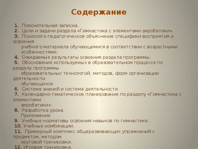 Содержание  1. Пояснительная записка.  2. Цели и задачи раздела «Гимнастика с элементами акробатики».  3. Психолого-педагогическое объяснение специфики восприятия и освоения  учебного материала обучающимися в соответствии с возрастными  особенностями.  4. Ожидаемые результаты освоения раздела программы.  5. Обоснование используемых в образовательном процессе по разделу программы  образовательных технологий, методов, форм организации деятельности  обучающихся.  6. Система знаний и система деятельности.  7. Календарно-тематическое планирование по разделу «Гимнастика с элементами  акробатики».  8. Разработка урока.  Приложение  9. Учебные нормативы освоения навыков по гимнастике.  10. Учебные комбинации.  11. Примерный комплекс общеразвивающих упражнений с предметом, методом  круговой тренировки.  12. Игровая тренировка.  13. Тест по теме «Гимнастика  14. Литература  