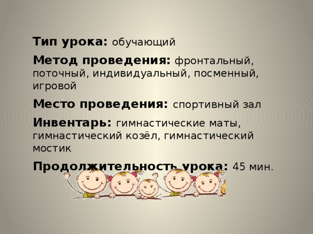 Тип урока: обучающий Метод проведения:  фронтальный, поточный, индивидуальный, посменный, игровой Место проведения: спортивный зал Инвентарь: гимнастические маты, гимнастический козёл, гимнастический мостик Продолжительность урока: 45 мин.