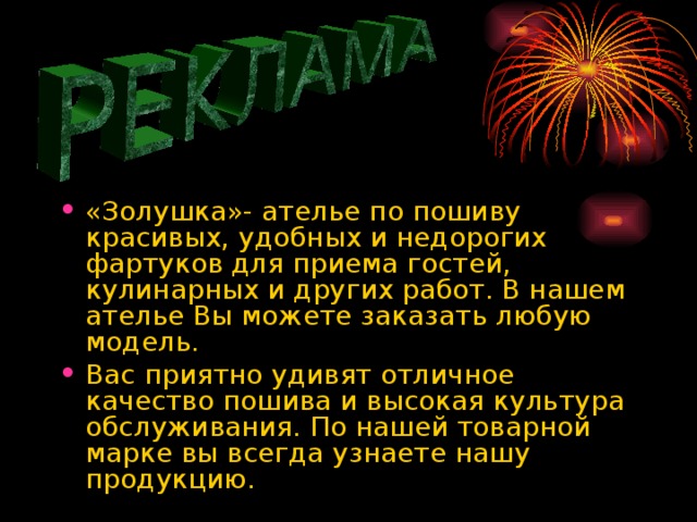 «Золушка»- ателье по пошиву красивых, удобных и недорогих фартуков для приема гостей, кулинарных и других работ. В нашем ателье Вы можете заказать любую модель. Вас приятно удивят отличное качество пошива и высокая культура обслуживания. По нашей товарной марке вы всегда узнаете нашу продукцию.