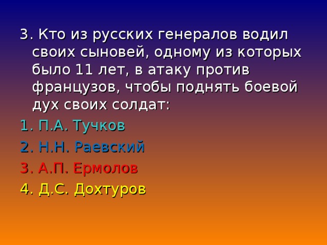 3. Кто из русских генералов водил своих сыновей, одному из которых было 11 лет, в атаку против французов, чтобы поднять боевой дух своих солдат: 1. П.А. Тучков 2. Н.Н. Раевский 3. А.П. Ермолов 4. Д.С. Дохтуров