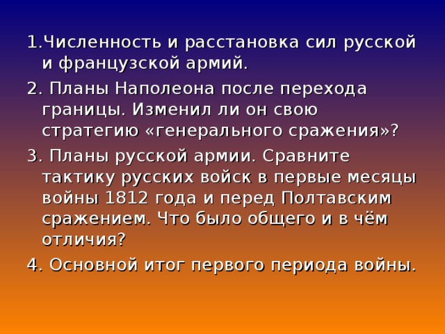 1.Численность и расстановка сил русской и французской армий. 2. Планы Наполеона после перехода границы. Изменил ли он свою стратегию «генерального сражения»? 3. Планы русской армии. Сравните тактику русских войск в первые месяцы войны 1812 года и перед Полтавским сражением. Что было общего и в чём отличия? 4. Основной итог первого периода войны.