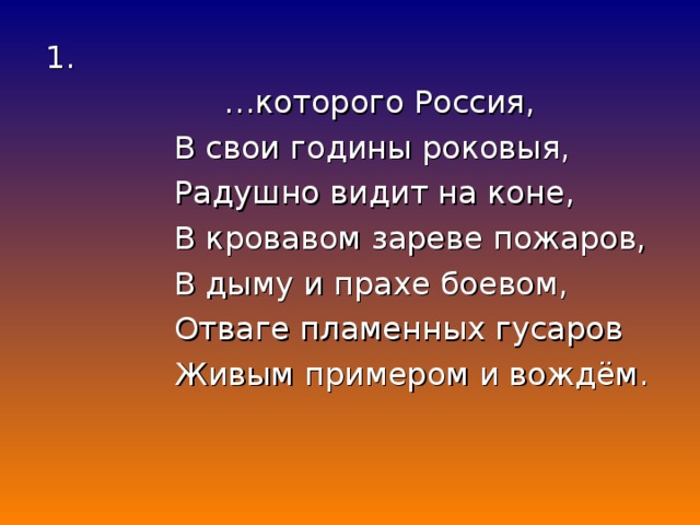 1. … которого Россия,  В свои годины роковыя,  Радушно видит на коне,  В кровавом зареве пожаров,  В дыму и прахе боевом,  Отваге пламенных гусаров  Живым примером и вождём.