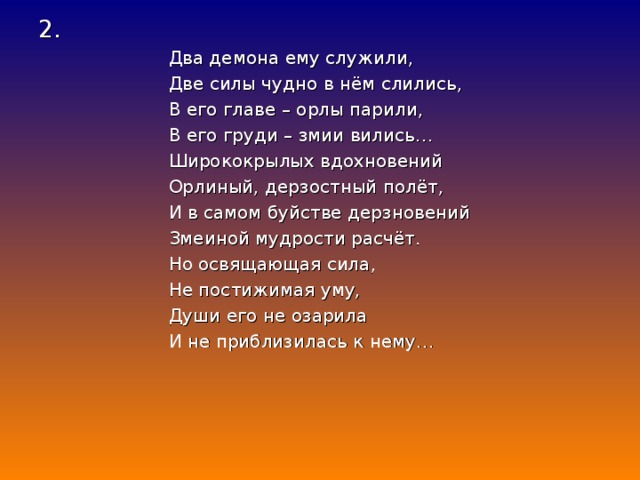 2.  Два демона ему служили,  Две силы чудно в нём слились,  В его главе – орлы парили,  В его груди – змии вились…  Ширококрылых вдохновений  Орлиный, дерзостный полёт,  И в самом буйстве дерзновений  Змеиной мудрости расчёт.  Но освящающая сила,  Не постижимая уму,  Души его не озарила  И не приблизилась к нему…