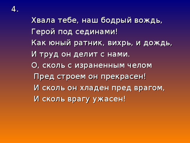 4.  Хвала тебе, наш бодрый вождь,  Герой под сединами!  Как юный ратник, вихрь, и дождь,  И труд он делит с нами.  О, сколь с израненным челом  Пред строем он прекрасен!  И сколь он хладен пред врагом,  И сколь врагу ужасен!