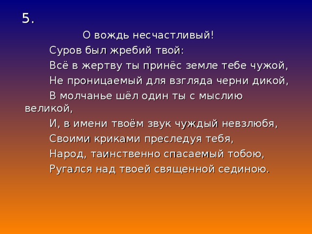 5.  О вождь несчастливый!  Суров был жребий твой:  Всё в жертву ты принёс земле тебе чужой,  Не проницаемый для взгляда черни дикой,  В молчанье шёл один ты с мыслию великой,  И, в имени твоём звук чуждый невзлюбя,  Своими криками преследуя тебя,  Народ, таинственно спасаемый тобою,  Ругался над твоей священной сединою.