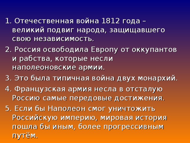 1. Отечественная война 1812 года – великий подвиг народа, защищавшего свою независимость. 2. Россия освободила Европу от оккупантов и рабства, которые несли наполеоновские армии. 3. Это была типичная война двух монархий. 4. Французская армия несла в отсталую Россию самые передовые достижения. 5. Если бы Наполеон смог уничтожить Российскую империю, мировая история пошла бы иным, более прогрессивным путём.