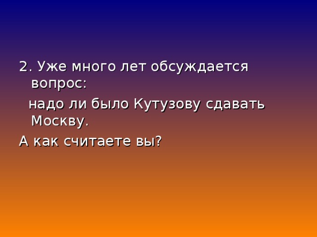 2. Уже много лет обсуждается вопрос:  надо ли было Кутузову сдавать Москву. А как считаете вы?