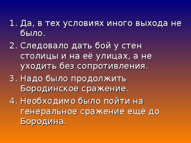 1. Да, в тех условиях иного выхода не было. 2. Следовало дать бой у стен столицы и на её улицах, а не уходить без сопротивления. 3. Надо было продолжить Бородинское сражение. 4. Необходимо было пойти на генеральное сражение ещё до Бородина.