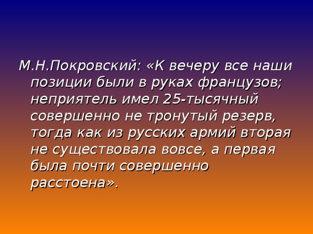 М.Н.Покровский: «К вечеру все наши позиции были в руках французов; неприятель имел 25-тысячный совершенно не тронутый резерв, тогда как из русских армий вторая не существовала вовсе, а первая была почти совершенно расстоена».