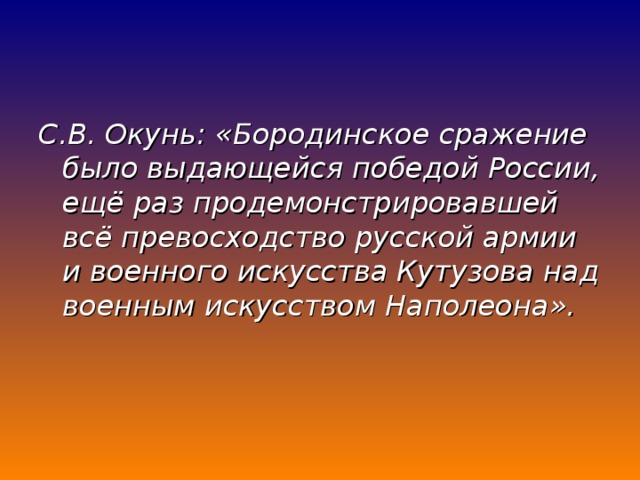 С.В. Окунь: «Бородинское сражение было выдающейся победой России, ещё раз продемонстрировавшей всё превосходство русской армии и военного искусства Кутузова над военным искусством Наполеона».