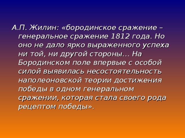 А.П. Жилин: «бородинское сражение – генеральное сражение 1812 года. Но оно не дало ярко выраженного успеха ни той, ни другой стороны… На Бородинском поле впервые с особой силой выявилась несостоятельность наполеоновской теории достижения победы в одном генеральном сражении, которая стала своего рода рецептом победы».