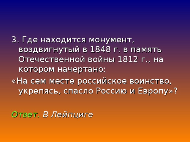 3. Где находится монумент, воздвигнутый в 1848 г. в память Отечественной войны 1812 г., на котором начертано: «На сем месте российское воинство, укрепясь, спасло Россию и Европу»? Ответ. В Лейпциге