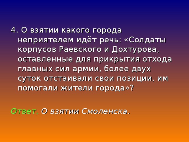 4. О взятии какого города неприятелем идёт речь: «Солдаты корпусов Раевского и Дохтурова, оставленные для прикрытия отхода главных сил армии, более двух суток отстаивали свои позиции, им помогали жители города»? Ответ. О взятии Смоленска.