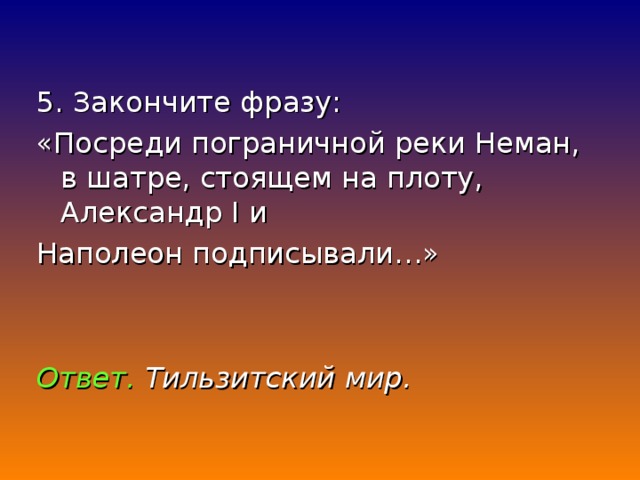 5. Закончите фразу: «Посреди пограничной реки Неман, в шатре, стоящем на плоту, Александр I и Наполеон подписывали…»  Ответ.  Тильзитский мир.