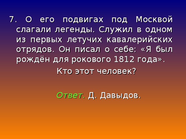 7. О его подвигах под Москвой слагали легенды. Служил в одном из первых летучих кавалерийских отрядов. Он писал о себе: «Я был рождён для рокового 1812 года».  Кто этот человек?  Ответ. Д. Давыдов.