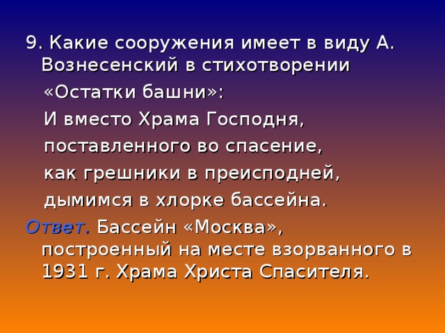 9. Какие сооружения имеет в виду А. Вознесенский в стихотворении  «Остатки башни»:  И вместо Храма Господня,  поставленного во спасение,  как грешники в преисподней,  дымимся в хлорке бассейна. Ответ. Бассейн «Москва», построенный на месте взорванного в 1931 г. Храма Христа Спасителя.