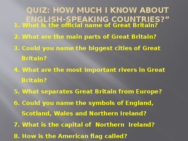 QUIZ: HOW MUCH I KNOW ABOUT ENGLISH-SPEAKING COUNTRIES?”   1. What is the official name of Great Britain? 2. What are the main parts of Great Britain? 3. Could you name the biggest cities of Great Britain? 4. What are the most important rivers in Great Britain? 5. What separates Great Britain from Europe? 6. Could you name the symbols of England, Scotland, Wales and Northern Ireland? 7. What is the capital of Northern Ireland? 8. How is the American flag called?