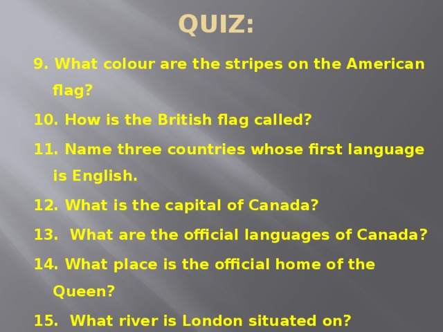 QUIZ: 9. What colour are the stripes on the American flag? 10. How is the British flag called? 11. Name three countries whose first language is English. 12. What is the capital of Canada? 13. What are the official languages of Canada? 14. What place is the official home of the Queen? 15. What river is London situated on? 16. Who discovered America?  