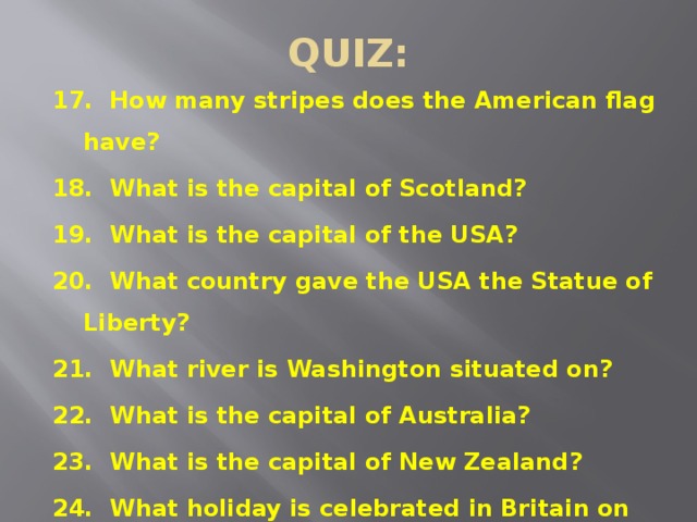 QUIZ: 17. How many stripes does the American flag have? 18. What is the capital of Scotland? 19. What is the capital of the USA? 20. What country gave the USA the Statue of Liberty? 21. What river is Washington situated on? 22. What is the capital of Australia? 23. What is the capital of New Zealand? 24. What holiday is celebrated in Britain on the 25 th of December?