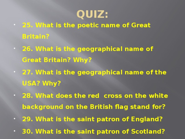 QUIZ: 25. What is the poetic name of Great Britain? 26. What is the geographical name of Great Britain? Why? 27. What is the geographical name of the USA? Why? 28. What does the red cross on the white background on the British flag stand for? 29. What is the saint patron of England? 30. What is the saint patron of Scotland? 31. What is the saint patron of Ireland?  