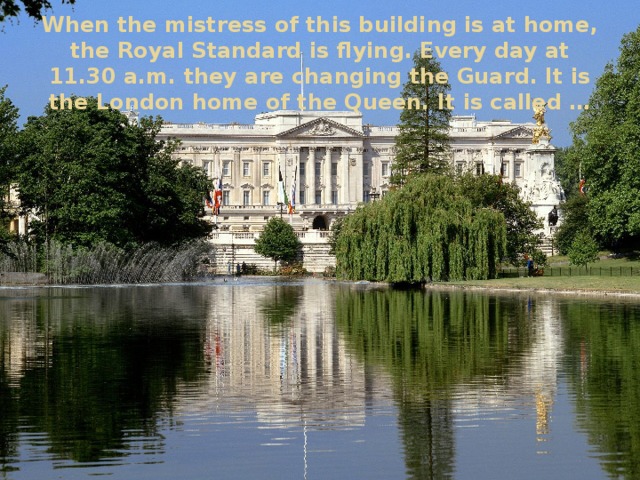 When the mistress of this building is at home, the Royal Standard is flying. Every day at 11.30 a.m. they are changing the Guard. It is the London home of the Queen. It is called …