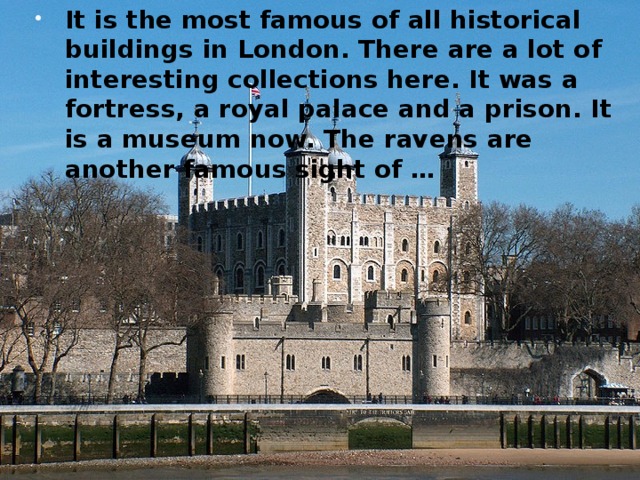 It is the most famous of all historical buildings in London. There are a lot of interesting collections here. It was a fortress, a royal palace and a prison. It is a museum now. The ravens are another famous sight of …